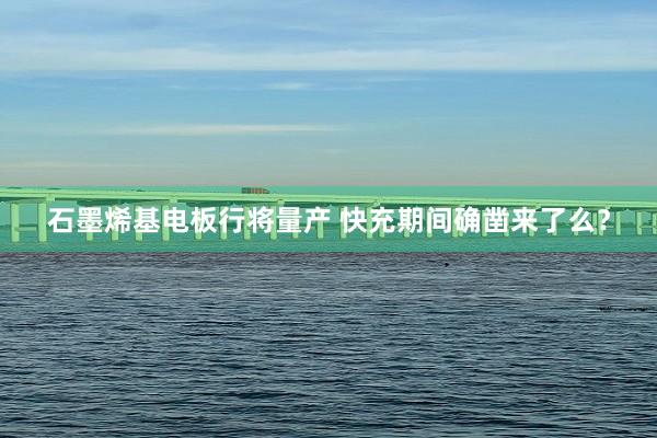 石墨烯基电板行将量产 快充期间确凿来了么？