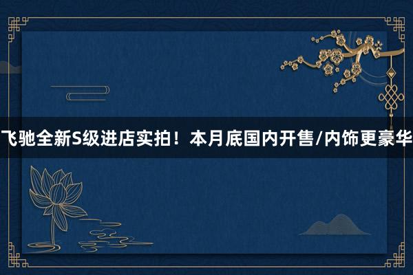 飞驰全新S级进店实拍！本月底国内开售/内饰更豪华