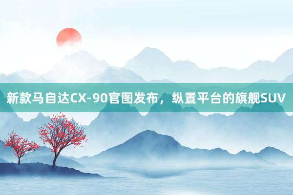 新款马自达CX-90官图发布，纵置平台的旗舰SUV