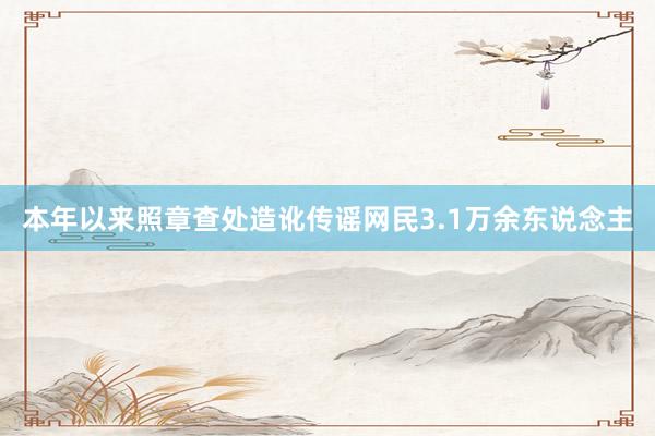 本年以来照章查处造讹传谣网民3.1万余东说念主