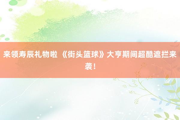 来领寿辰礼物啦 《街头篮球》大亨期间超酷遮拦来袭！