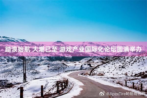 踏浪始航 大潮已至 游戏产业国际化论坛圆满举办