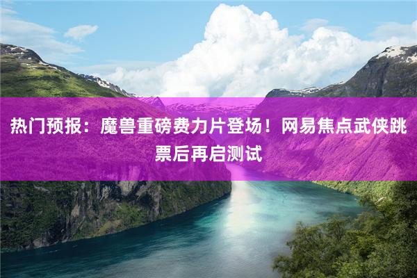 热门预报：魔兽重磅费力片登场！网易焦点武侠跳票后再启测试