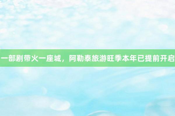 一部剧带火一座城，阿勒泰旅游旺季本年已提前开启