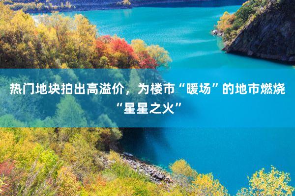 热门地块拍出高溢价，为楼市“暖场”的地市燃烧“星星之火”