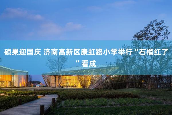 硕果迎国庆 济南高新区康虹路小学举行“石榴红了”看成