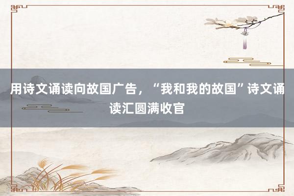 用诗文诵读向故国广告，“我和我的故国”诗文诵读汇圆满收官