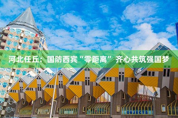 河北任丘：国防西宾“零距离” 齐心共筑强国梦