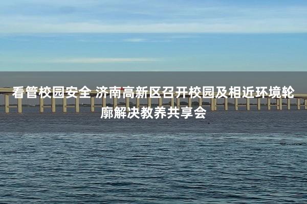 看管校园安全 济南高新区召开校园及相近环境轮廓解决教养共享会