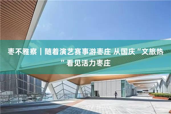 枣不雅察|随着演艺赛事游枣庄 从国庆“文旅热”看见活力枣庄