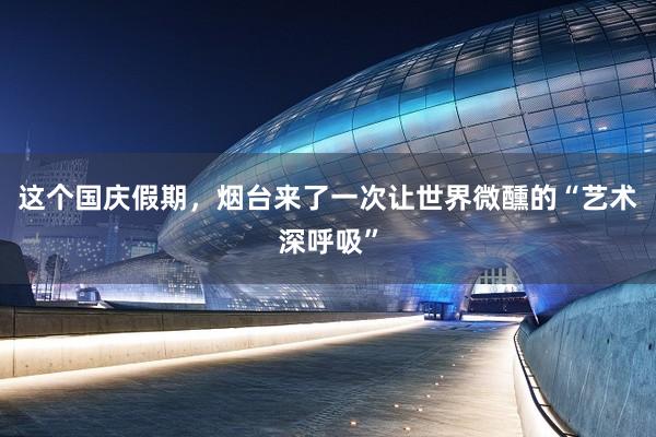 这个国庆假期，烟台来了一次让世界微醺的“艺术深呼吸”