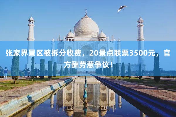 张家界景区被拆分收费，20景点联票3500元，官方酬劳惹争议！