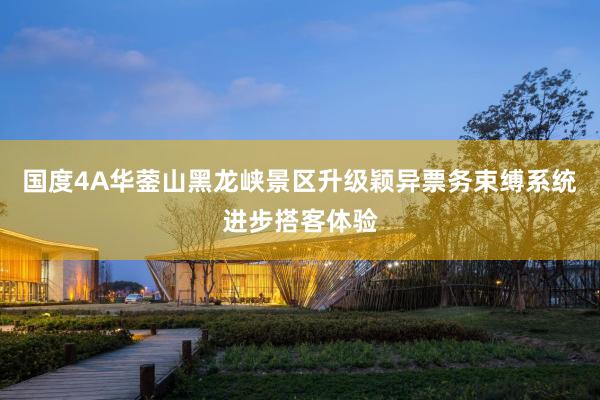 国度4A华蓥山黑龙峡景区升级颖异票务束缚系统进步搭客体验