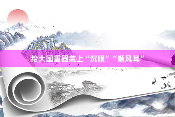 给大国重器装上“沉眼”“顺风耳”
