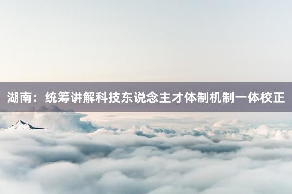 湖南：统筹讲解科技东说念主才体制机制一体校正