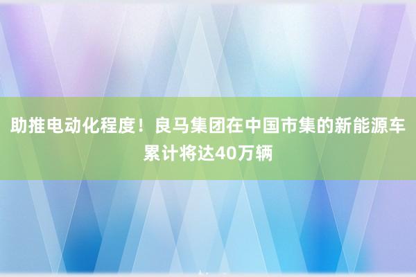 助推电动化程度！良马集团在中国市集的新能源车累计将达40万辆