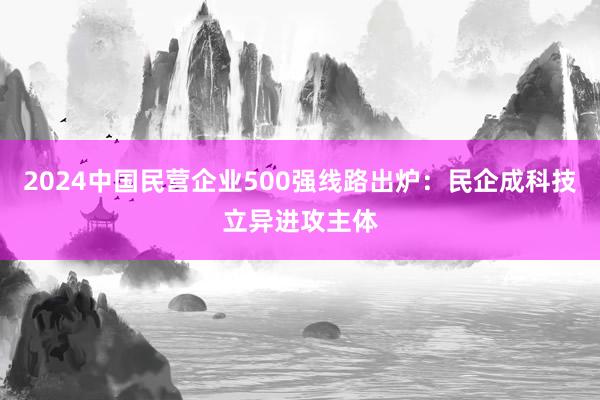 2024中国民营企业500强线路出炉：民企成科技立异进攻主体