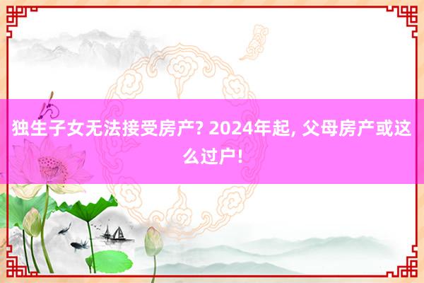 独生子女无法接受房产? 2024年起, 父母房产或这么过户!