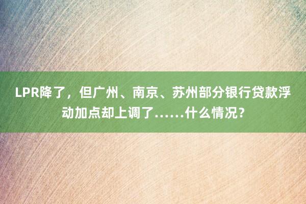 LPR降了，但广州、南京、苏州部分银行贷款浮动加点却上调了……什么情况？