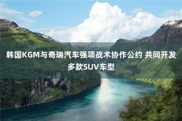 韩国KGM与奇瑞汽车强项战术协作公约 共同开发多款SUV车型