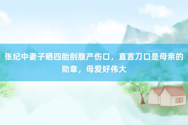 张纪中妻子晒四胎剖腹产伤口，直言刀口是母亲的勋章，母爱好伟大