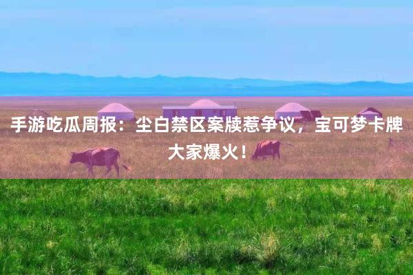 手游吃瓜周报：尘白禁区案牍惹争议，宝可梦卡牌大家爆火！