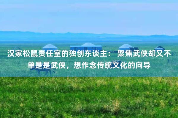 汉家松鼠责任室的独创东谈主： 聚焦武侠却又不单是是武侠，想作念传统文化的向导