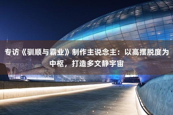 专访《驯顺与霸业》制作主说念主：以高摆脱度为中枢，打造多文静宇宙