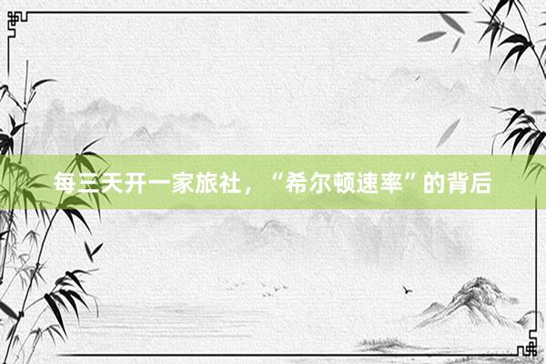 每三天开一家旅社，“希尔顿速率”的背后