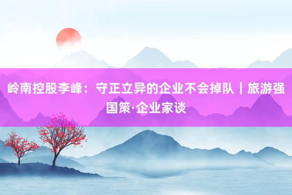 岭南控股李峰：守正立异的企业不会掉队｜旅游强国策·企业家谈