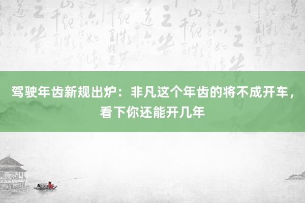 驾驶年齿新规出炉：非凡这个年齿的将不成开车，看下你还能开几年