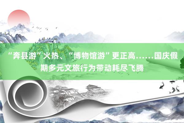 “奔县游”火热、“博物馆游”更正高……国庆假期多元文旅行为带动耗尽飞腾