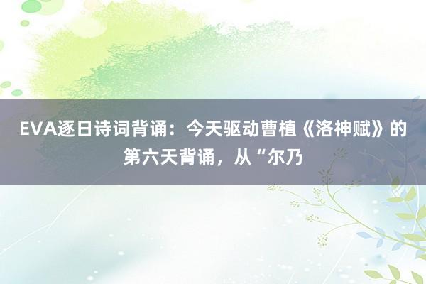 EVA逐日诗词背诵：今天驱动曹植《洛神赋》的第六天背诵，从“尔乃