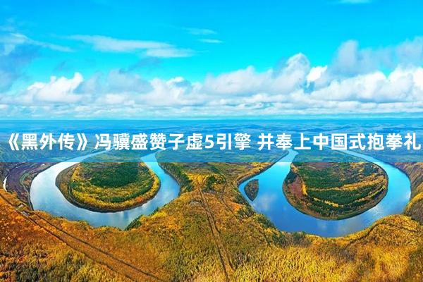 《黑外传》冯骥盛赞子虚5引擎 并奉上中国式抱拳礼