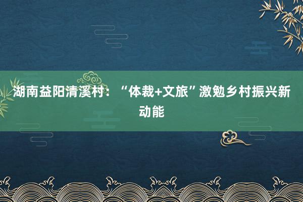 湖南益阳清溪村：“体裁+文旅”激勉乡村振兴新动能