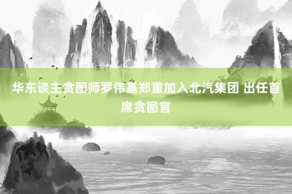 华东谈主贪图师罗伟基郑重加入北汽集团 出任首席贪图官