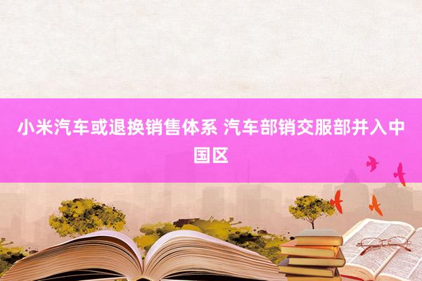 小米汽车或退换销售体系 汽车部销交服部并入中国区